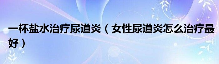 一杯鹽水治療尿道炎（女性尿道炎怎么治療最好）
