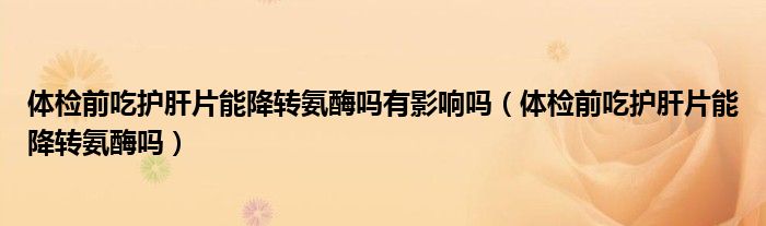 體檢前吃護肝片能降轉(zhuǎn)氨酶嗎有影響嗎(體檢前吃護肝片能降轉(zhuǎn)氨酶嗎)