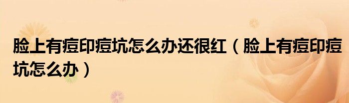 臉上有痘印痘坑怎么辦還很紅（臉上有痘印痘坑怎么辦）