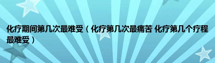 化療期間第幾次最難受（化療第幾次最痛苦 化療第幾個療程最難受）