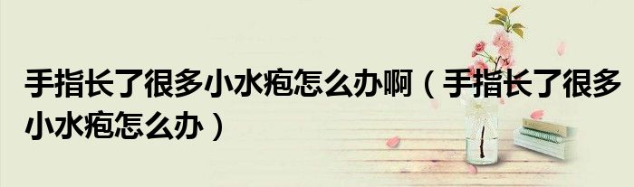 手指長(zhǎng)了很多小水皰怎么辦?。ㄊ种搁L(zhǎng)了很多小水皰怎么辦）
