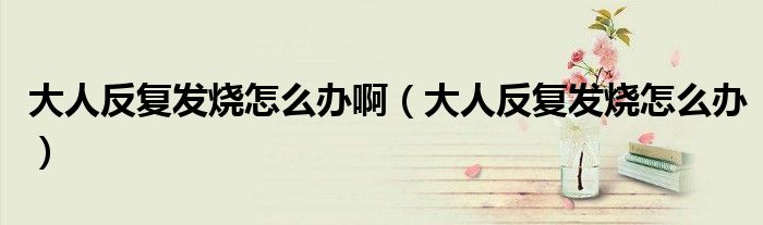 大人反復(fù)發(fā)燒怎么辦啊（大人反復(fù)發(fā)燒怎么辦）