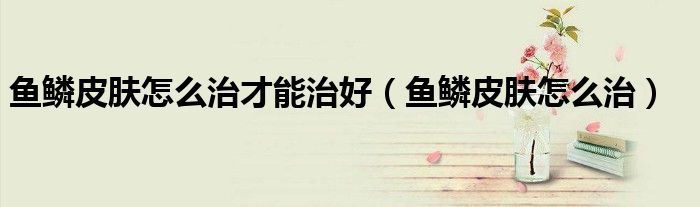 魚(yú)鱗皮膚怎么治才能治好（魚(yú)鱗皮膚怎么治）