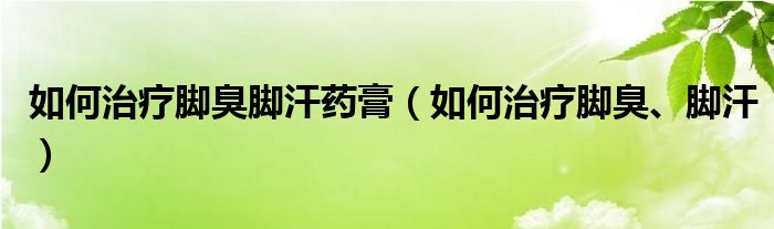 如何治療腳臭腳汗藥膏（如何治療腳臭、腳汗）