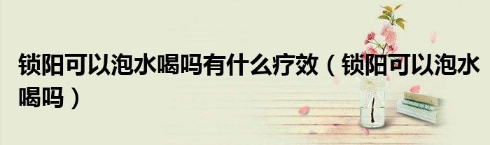 鎖陽可以泡水喝嗎有什么療效（鎖陽可以泡水喝嗎）