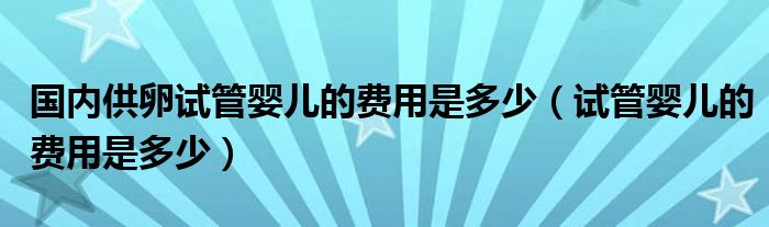 國內(nèi)供卵試管嬰兒的費用是多少（試管嬰兒的費用是多少）