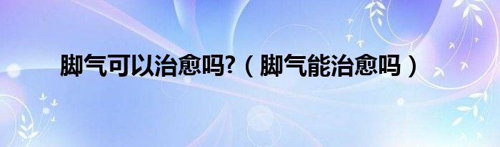 腳氣可以治愈嗎?（腳氣能治愈嗎）
