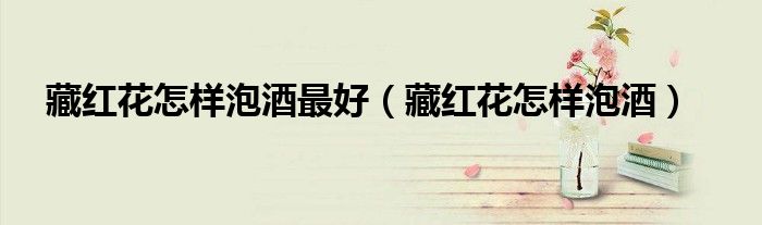 藏紅花怎樣泡酒最好（藏紅花怎樣泡酒）