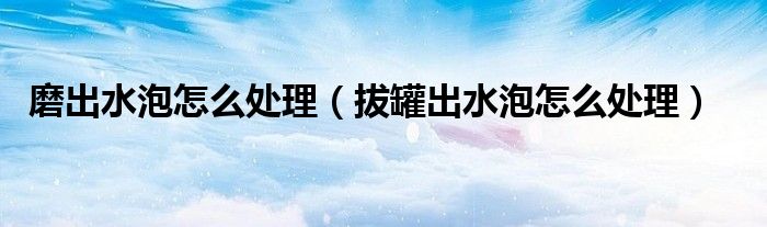 磨出水泡怎么處理（拔罐出水泡怎么處理）