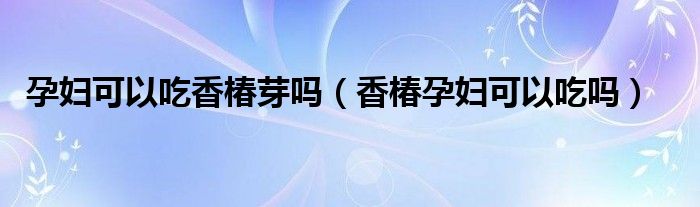 孕婦可以吃香椿芽嗎（香椿孕婦可以吃嗎）