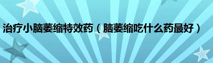 治療小腦萎縮特效藥（腦萎縮吃什么藥最好）