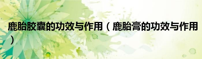 鹿胎膠囊的功效與作用（鹿胎膏的功效與作用）