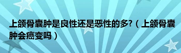 上頜骨囊腫是良性還是惡性的多?(上頜骨囊腫會(huì)癌變嗎)