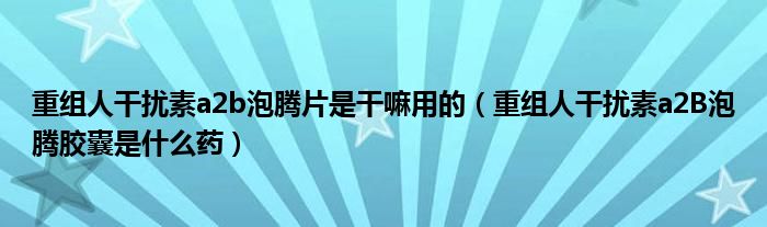 重組人干擾素a2b泡騰片是干嘛用的(重組人干擾素a2B泡騰膠囊是什么藥)