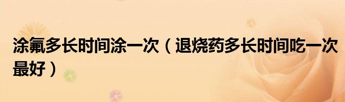 涂氟多長時(shí)間涂一次（退燒藥多長時(shí)間吃一次最好）