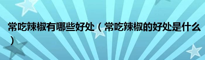 常吃辣椒有哪些好處（常吃辣椒的好處是什么）