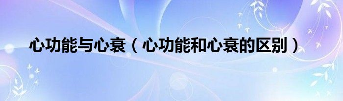心功能與心衰(心功能和心衰的區(qū)別)