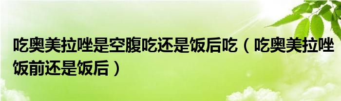 吃?shī)W美拉唑是空腹吃還是飯后吃(吃?shī)W美拉唑飯前還是飯后)
