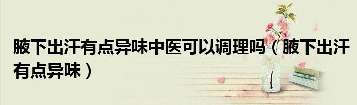 腋下出汗有點異味中醫(yī)可以調(diào)理嗎（腋下出汗有點異味）