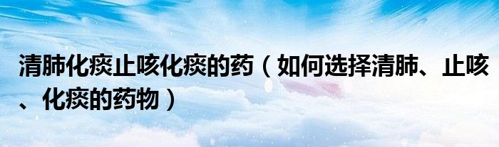 清肺化痰止咳化痰的藥（如何選擇清肺、止咳、化痰的藥物）