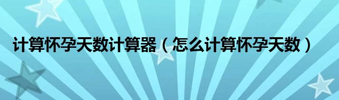 計(jì)算懷孕天數(shù)計(jì)算器（怎么計(jì)算懷孕天數(shù)）