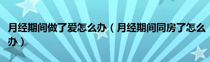 月經(jīng)期間做了愛(ài)怎么辦（月經(jīng)期間同房了怎么辦）
