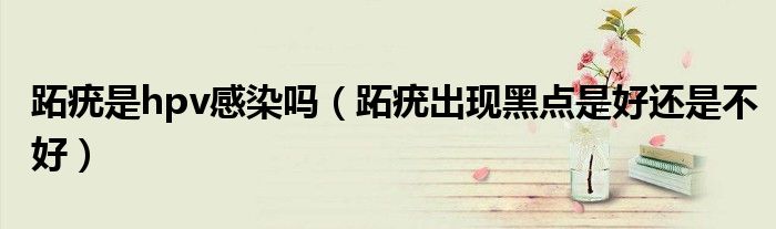 跖疣是hpv感染嗎(跖疣出現(xiàn)黑點(diǎn)是好還是不好)
