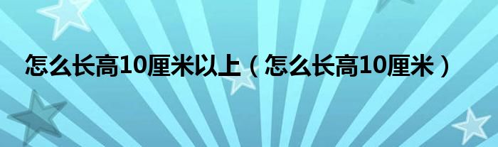 怎么長高10厘米以上（怎么長高10厘米）