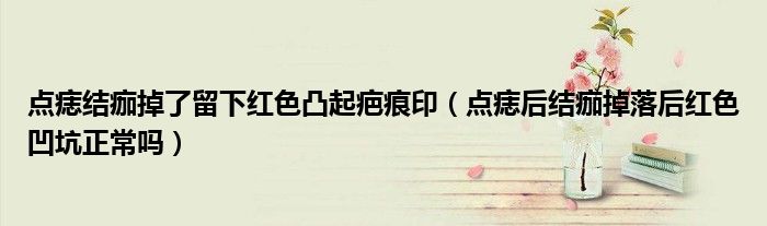 點痣結痂掉了留下紅色凸起疤痕?。c痣后結痂掉落后紅色凹坑正常嗎）