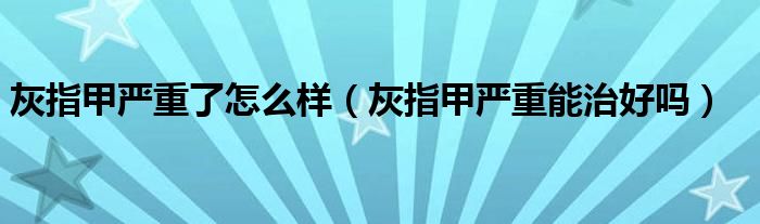 灰指甲嚴(yán)重了怎么樣（灰指甲嚴(yán)重能治好嗎）