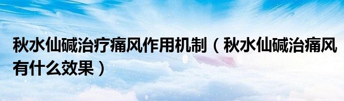 秋水仙堿治療痛風(fēng)作用機制（秋水仙堿治痛風(fēng)有什么效果）