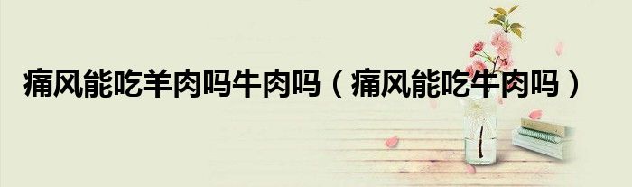 痛風(fēng)能吃羊肉嗎牛肉嗎（痛風(fēng)能吃牛肉嗎）