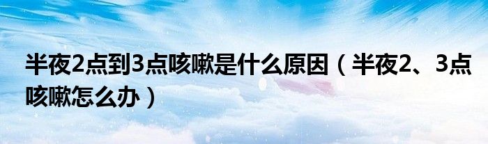 半夜2點到3點咳嗽是什么原因（半夜2、3點咳嗽怎么辦）
