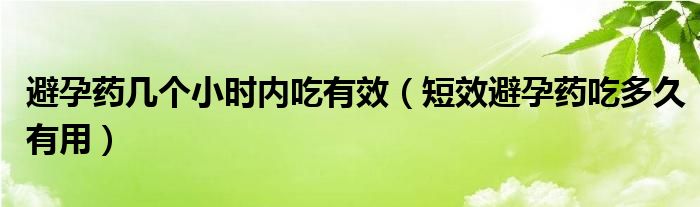 避孕藥幾個(gè)小時(shí)內(nèi)吃有效(短效避孕藥吃多久有用)