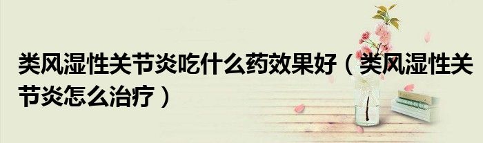 類風(fēng)濕性關(guān)節(jié)炎吃什么藥效果好（類風(fēng)濕性關(guān)節(jié)炎怎么治療）