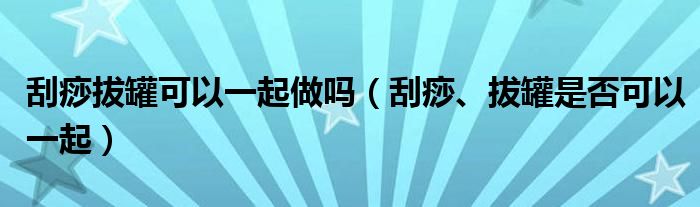 刮痧拔罐可以一起做嗎（刮痧、拔罐是否可以一起）