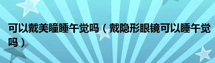 可以戴美瞳睡午覺(jué)嗎（戴隱形眼鏡可以睡午覺(jué)嗎）