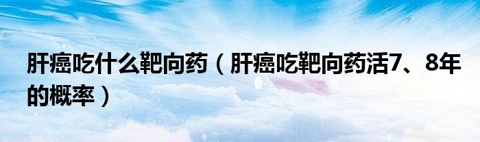 肝癌吃什么靶向藥（肝癌吃靶向藥活7、8年的概率）