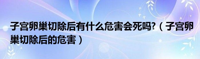 子宮卵巢切除后有什么危害會(huì)死嗎?（子宮卵巢切除后的危害）