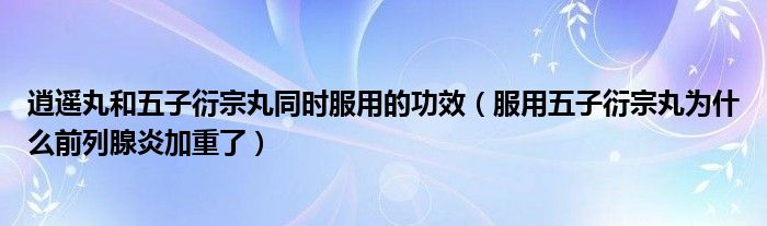 逍遙丸和五子衍宗丸同時服用的功效（服用五子衍宗丸為什么前列腺炎加重了）