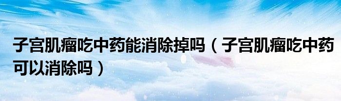 子宮肌瘤吃中藥能消除掉嗎（子宮肌瘤吃中藥可以消除嗎）
