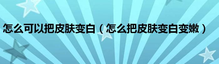 怎么可以把皮膚變白（怎么把皮膚變白變嫩）