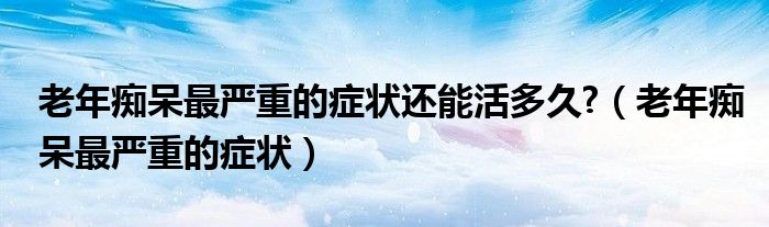 老年癡呆最嚴(yán)重的癥狀還能活多久?(老年癡呆最嚴(yán)重的癥狀)