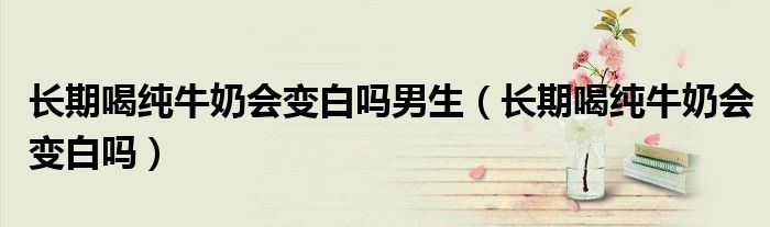 長期喝純牛奶會變白嗎男生（長期喝純牛奶會變白嗎）