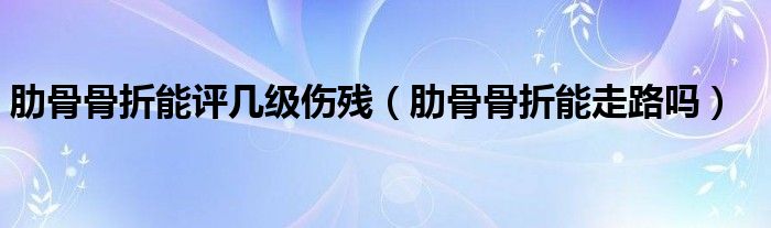 肋骨骨折能評(píng)幾級(jí)傷殘(肋骨骨折能走路嗎)