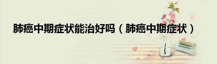 肺癌中期癥狀能治好嗎(肺癌中期癥狀)