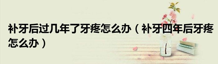 補(bǔ)牙后過幾年了牙疼怎么辦（補(bǔ)牙四年后牙疼怎么辦）