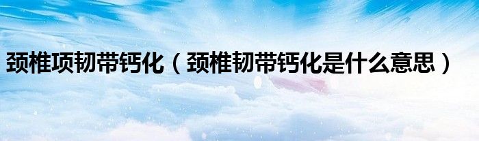 頸椎項(xiàng)韌帶鈣化（頸椎韌帶鈣化是什么意思）