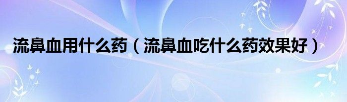 流鼻血用什么藥（流鼻血吃什么藥效果好）