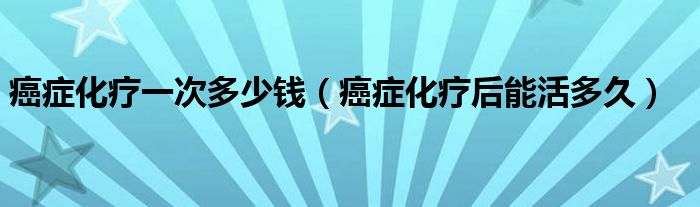 癌癥化療一次多少錢(qián)（癌癥化療后能活多久）